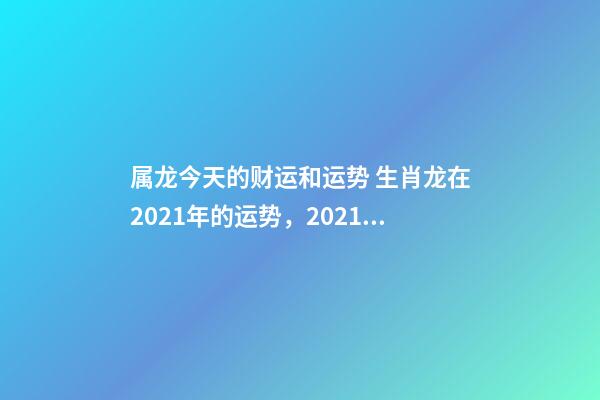 属龙今天的财运和运势 生肖龙在2021年的运势，2021年生肖龙的全年运势